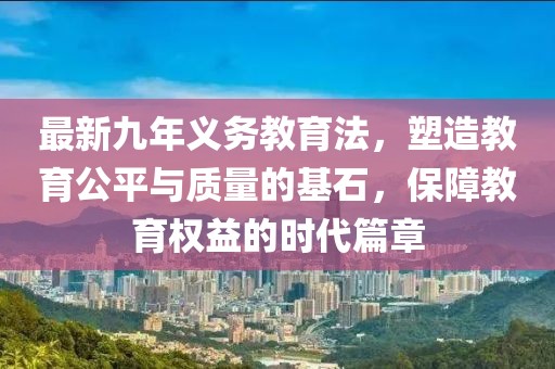 最新九年義務(wù)教育法，塑造教育公平與質(zhì)量的基石，保障教育權(quán)益的時代篇章