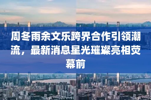 周冬雨余文樂(lè)跨界合作引領(lǐng)潮流，最新消息星光璀璨亮相熒幕前