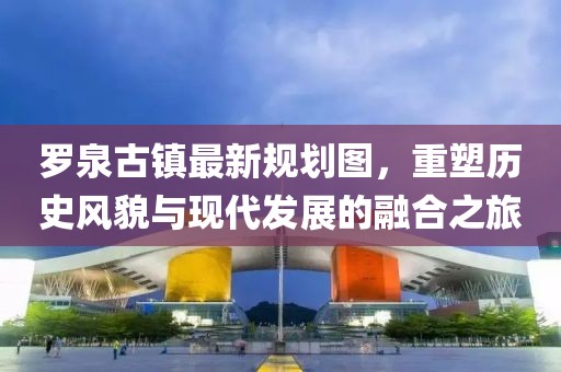 羅泉古鎮(zhèn)最新規(guī)劃圖，重塑歷史風(fēng)貌與現(xiàn)代發(fā)展的融合之旅