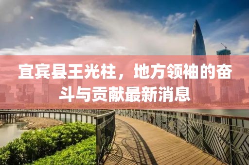宜賓縣王光柱，地方領(lǐng)袖的奮斗與貢獻(xiàn)最新消息