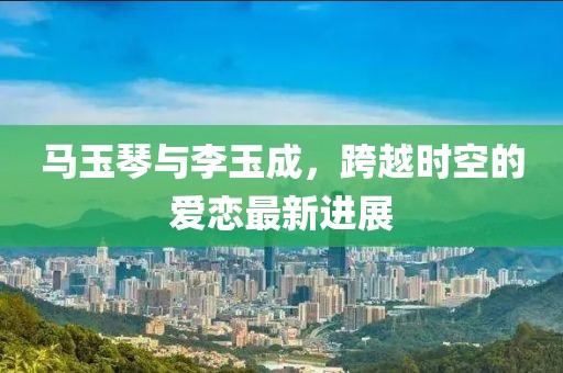 馬玉琴與李玉成，跨越時(shí)空的愛(ài)戀最新進(jìn)展