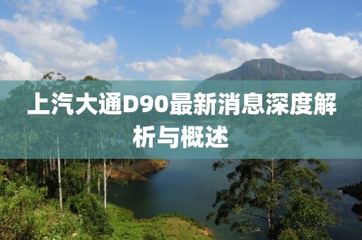 上汽大通D90最新消息深度解析與概述
