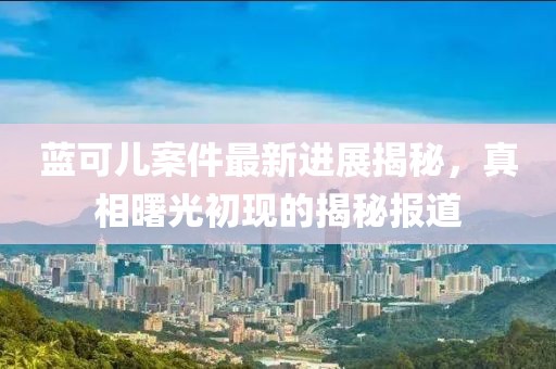 藍(lán)可兒案件最新進(jìn)展揭秘，真相曙光初現(xiàn)的揭秘報道