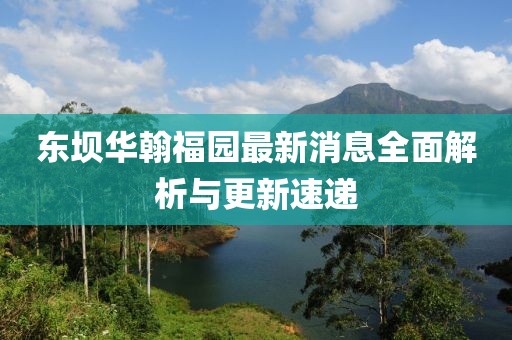 東壩華翰福園最新消息全面解析與更新速遞