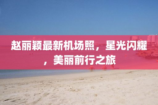 趙麗穎最新機(jī)場(chǎng)照，星光閃耀，美麗前行之旅