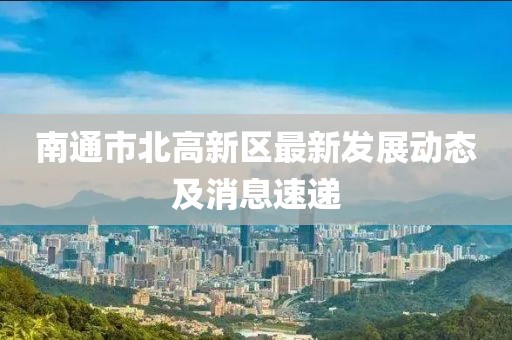 南通市北高新區(qū)最新發(fā)展動(dòng)態(tài)及消息速遞