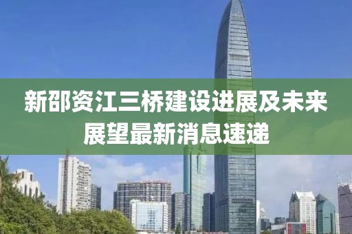 新邵資江三橋建設(shè)進(jìn)展及未來(lái)展望最新消息速遞