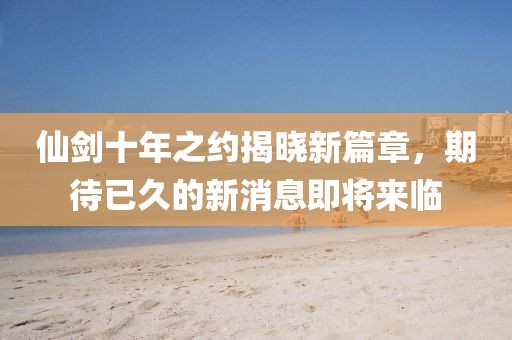 仙劍十年之約揭曉新篇章，期待已久的新消息即將來臨