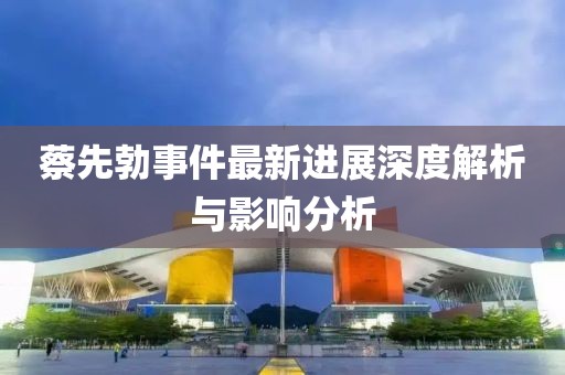 蔡先勃事件最新進(jìn)展深度解析與影響分析