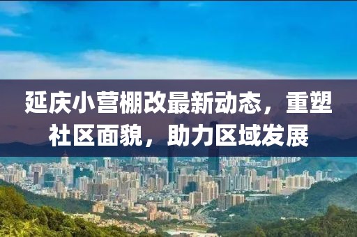 延慶小營棚改最新動態(tài)，重塑社區(qū)面貌，助力區(qū)域發(fā)展