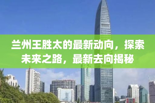 蘭州王勝太的最新動(dòng)向，探索未來之路，最新去向揭秘