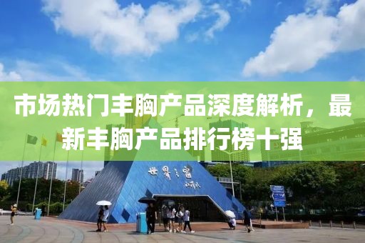 市場熱門豐胸產(chǎn)品深度解析，最新豐胸產(chǎn)品排行榜十強