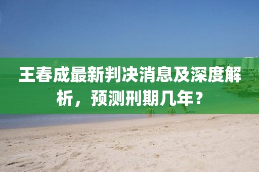王春成最新判決消息及深度解析，預(yù)測刑期幾年？