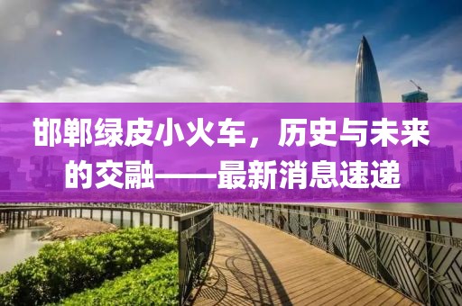 邯鄲綠皮小火車，歷史與未來的交融——最新消息速遞