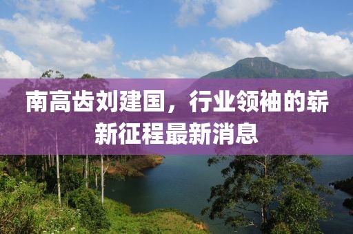 南高齒劉建國(guó)，行業(yè)領(lǐng)袖的嶄新征程最新消息