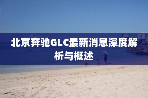 北京奔馳GLC最新消息深度解析與概述