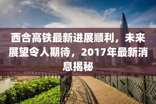 西合高鐵最新進(jìn)展順利，未來(lái)展望令人期待，2017年最新消息揭秘