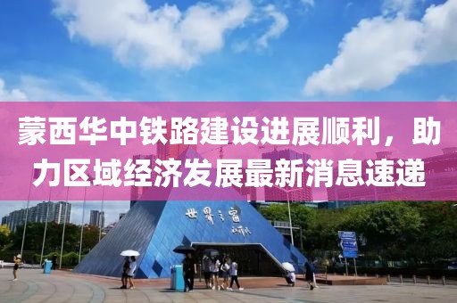 蒙西華中鐵路建設(shè)進(jìn)展順利，助力區(qū)域經(jīng)濟(jì)發(fā)展最新消息速遞