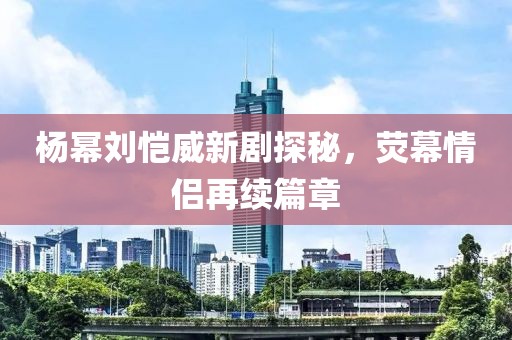 楊冪劉愷威新劇探秘，熒幕情侶再續(xù)篇章