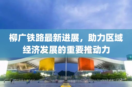 柳廣鐵路最新進(jìn)展，助力區(qū)域經(jīng)濟(jì)發(fā)展的重要推動力