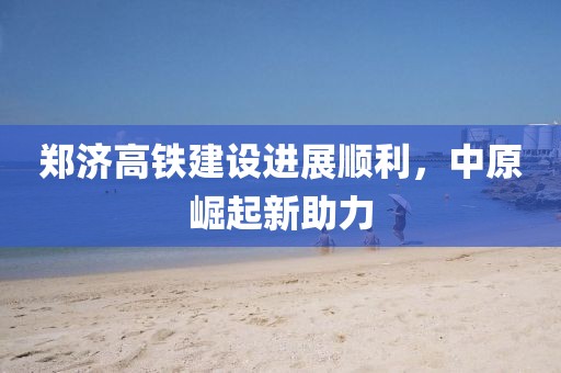 鄭濟(jì)高鐵建設(shè)進(jìn)展順利，中原崛起新助力