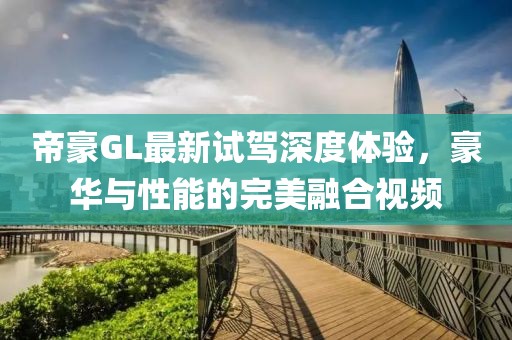 帝豪GL最新試駕深度體驗，豪華與性能的完美融合視頻
