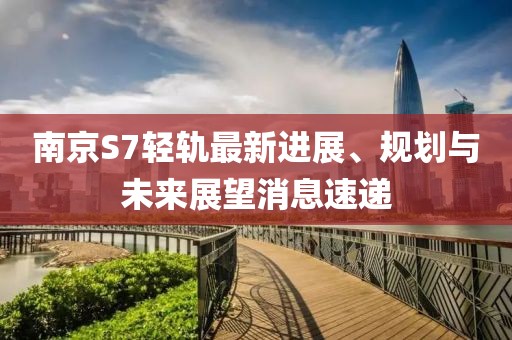 南京S7輕軌最新進(jìn)展、規(guī)劃與未來展望消息速遞