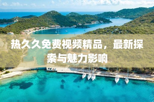 熱久久免費(fèi)視頻精品，最新探索與魅力影響