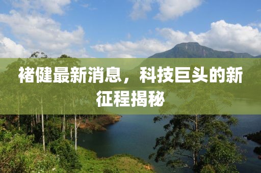 褚健最新消息，科技巨頭的新征程揭秘