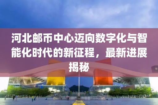 河北郵幣中心邁向數(shù)字化與智能化時(shí)代的新征程，最新進(jìn)展揭秘