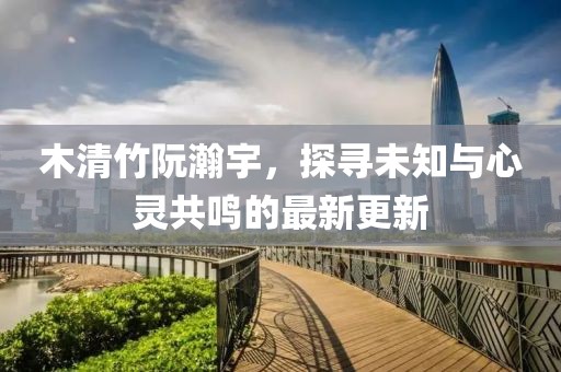 木清竹阮瀚宇，探尋未知與心靈共鳴的最新更新
