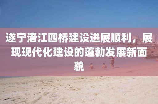 遂寧涪江四橋建設(shè)進展順利，展現(xiàn)現(xiàn)代化建設(shè)的蓬勃發(fā)展新面貌
