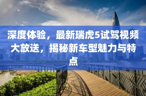 深度體驗(yàn)，最新瑞虎5試駕視頻大放送，揭秘新車型魅力與特點(diǎn)