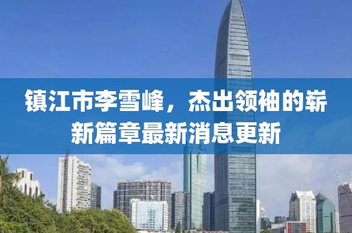 鎮(zhèn)江市李雪峰，杰出領(lǐng)袖的嶄新篇章最新消息更新