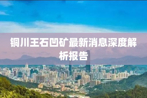 銅川王石凹礦最新消息深度解析報(bào)告