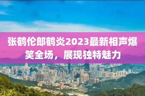 張鶴倫郎鶴炎2023最新相聲爆笑全場，展現(xiàn)獨(dú)特魅力