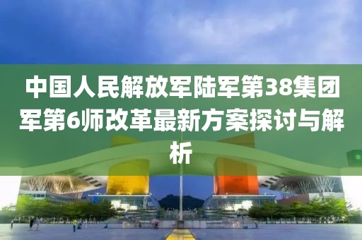 中國(guó)人民解放軍陸軍第38集團(tuán)軍第6師改革最新方案探討與解析