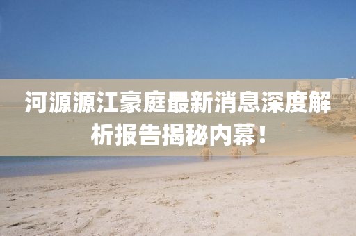 河源源江豪庭最新消息深度解析報告揭秘內(nèi)幕！