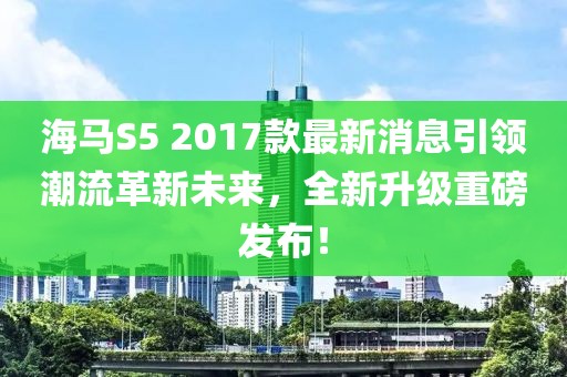 海馬S5 2017款最新消息引領(lǐng)潮流革新未來，全新升級(jí)重磅發(fā)布！