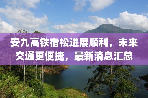 安九高鐵宿松進展順利，未來交通更便捷，最新消息匯總