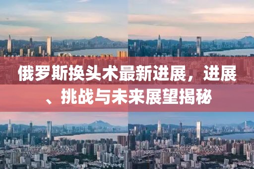 俄羅斯換頭術(shù)最新進(jìn)展，進(jìn)展、挑戰(zhàn)與未來展望揭秘