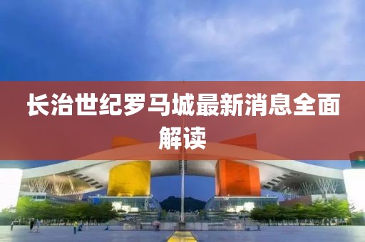 長治世紀(jì)羅馬城最新消息全面解讀