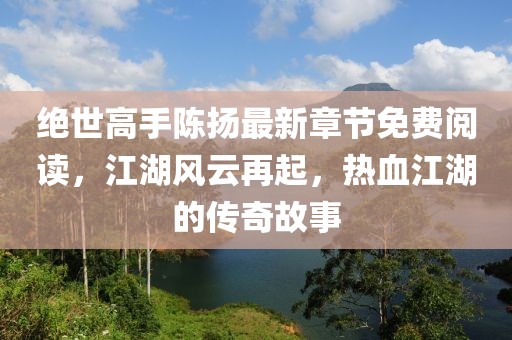 絕世高手陳揚最新章節(jié)免費閱讀，江湖風(fēng)云再起，熱血江湖的傳奇故事