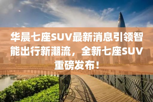 華晨七座SUV最新消息引領(lǐng)智能出行新潮流，全新七座SUV重磅發(fā)布！