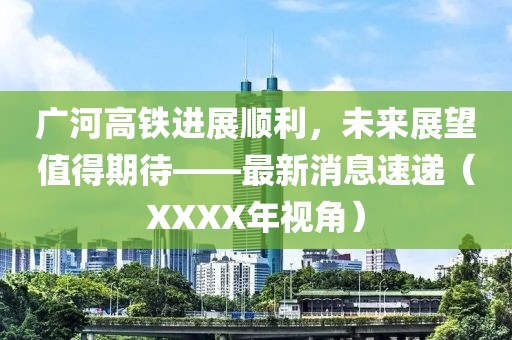 廣河高鐵進(jìn)展順利，未來展望值得期待——最新消息速遞（XXXX年視角）