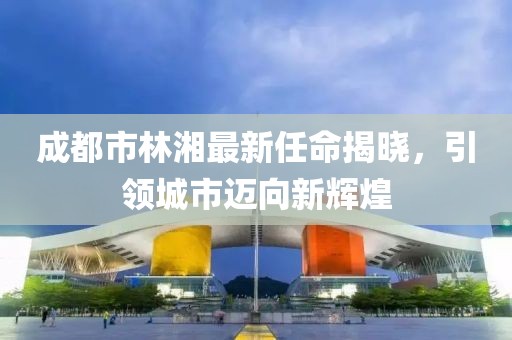 成都市林湘最新任命揭曉，引領(lǐng)城市邁向新輝煌