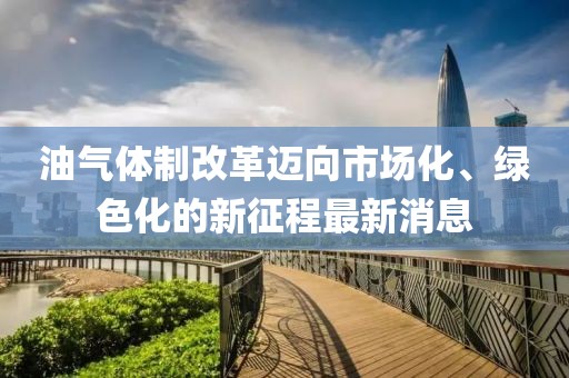 油氣體制改革邁向市場(chǎng)化、綠色化的新征程最新消息