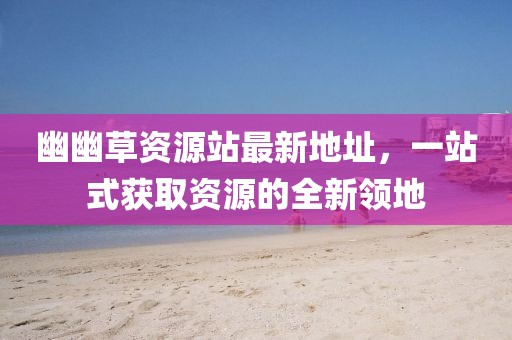 幽幽草資源站最新地址，一站式獲取資源的全新領(lǐng)地