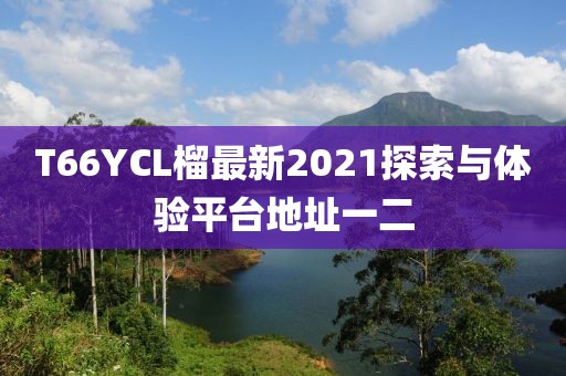 T66YCL榴最新2021探索與體驗平臺地址一二