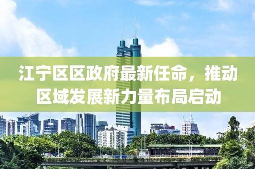 江寧區(qū)區(qū)政府最新任命，推動(dòng)區(qū)域發(fā)展新力量布局啟動(dòng)